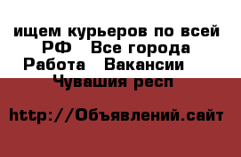 ищем курьеров по всей РФ - Все города Работа » Вакансии   . Чувашия респ.